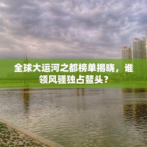 全球大运河之都榜单揭晓，谁领风骚独占鳌头？